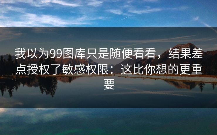 我以为99图库只是随便看看，结果差点授权了敏感权限：这比你想的更重要