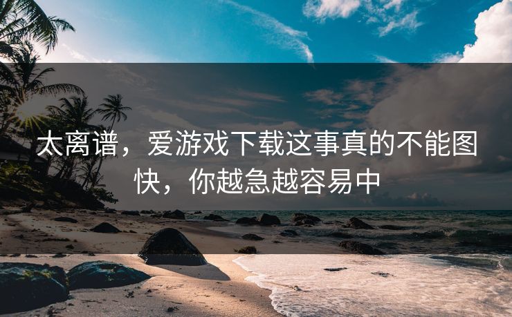 太离谱，爱游戏下载这事真的不能图快，你越急越容易中