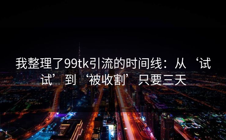 我整理了99tk引流的时间线：从‘试试’到‘被收割’只要三天