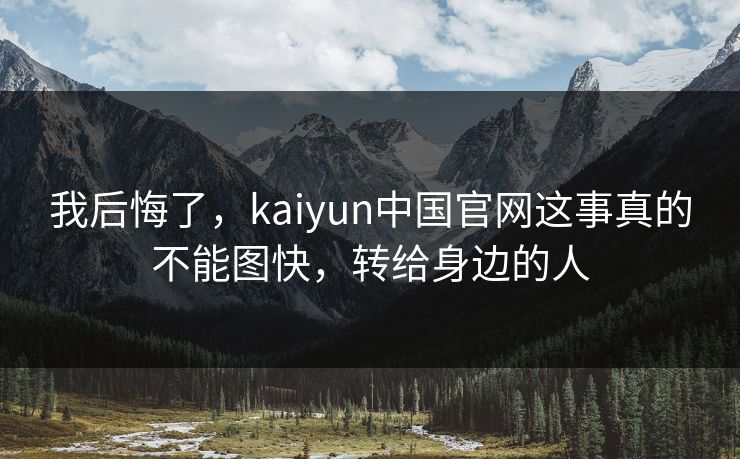 我后悔了，kaiyun中国官网这事真的不能图快，转给身边的人
