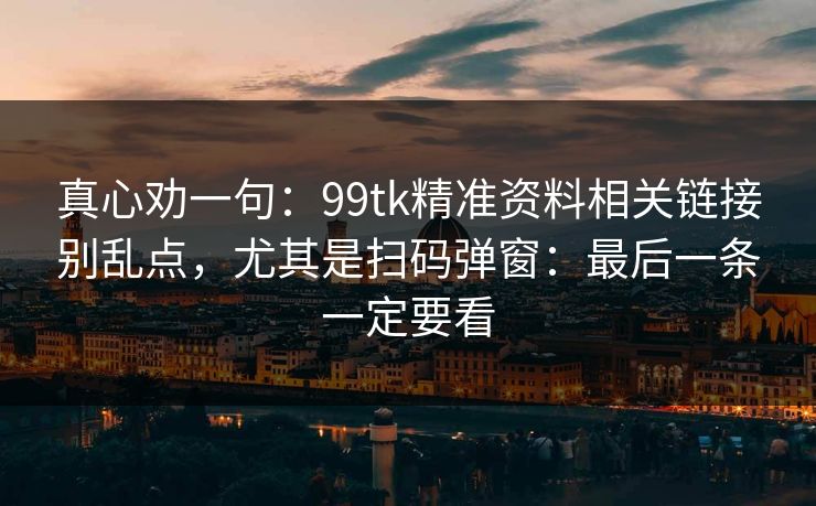 真心劝一句：99tk精准资料相关链接别乱点，尤其是扫码弹窗：最后一条一定要看