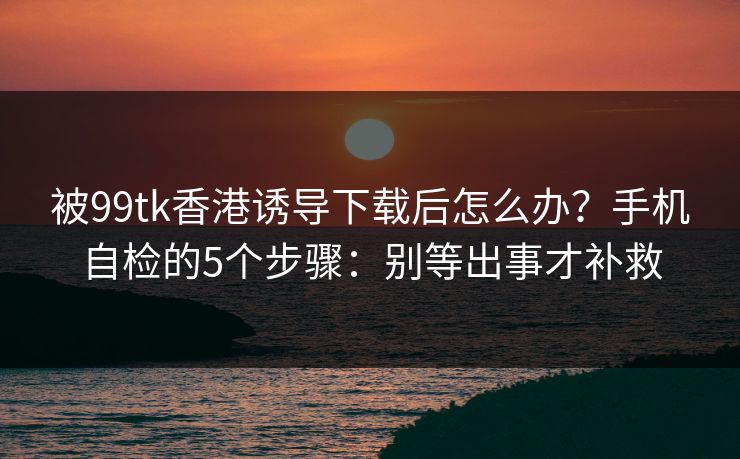被99tk香港诱导下载后怎么办？手机自检的5个步骤：别等出事才补救