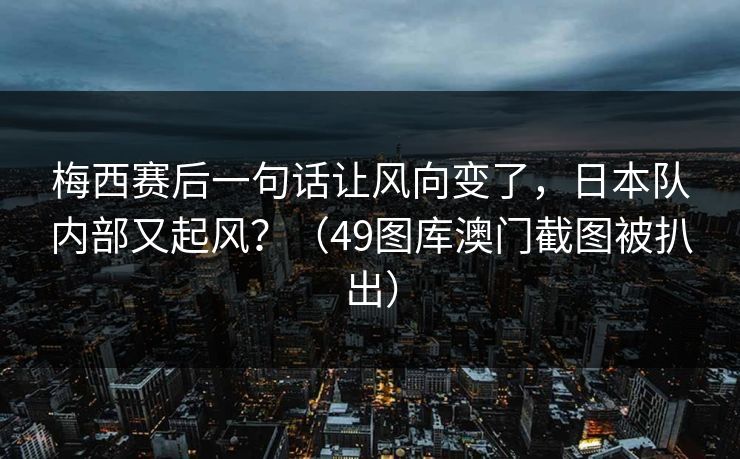 梅西赛后一句话让风向变了，日本队内部又起风？（49图库澳门截图被扒出）
