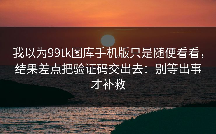 我以为99tk图库手机版只是随便看看，结果差点把验证码交出去：别等出事才补救