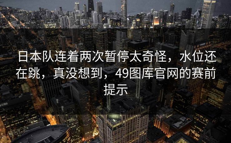 日本队连着两次暂停太奇怪，水位还在跳，真没想到，49图库官网的赛前提示