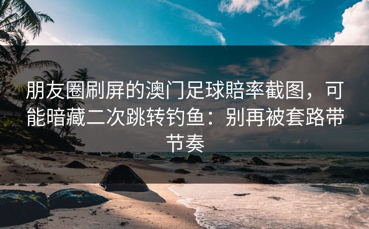 朋友圈刷屏的澳门足球賠率截图，可能暗藏二次跳转钓鱼：别再被套路带节奏
