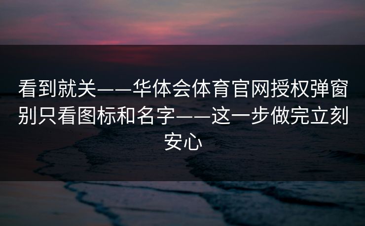 看到就关——华体会体育官网授权弹窗别只看图标和名字——这一步做完立刻安心
