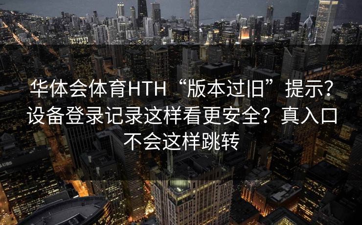 华体会体育HTH“版本过旧”提示？设备登录记录这样看更安全？真入口不会这样跳转