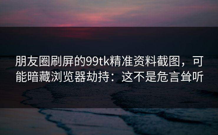 朋友圈刷屏的99tk精准资料截图，可能暗藏浏览器劫持：这不是危言耸听