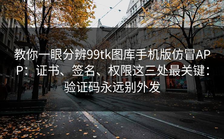 教你一眼分辨99tk图库手机版仿冒APP：证书、签名、权限这三处最关键：验证码永远别外发