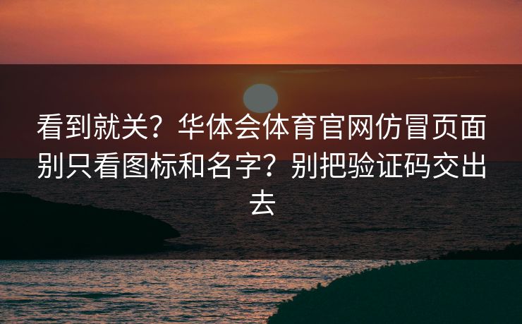 看到就关？华体会体育官网仿冒页面别只看图标和名字？别把验证码交出去