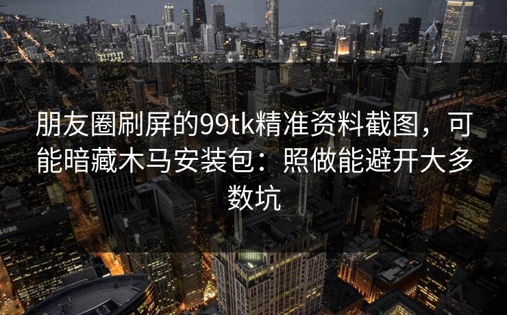 朋友圈刷屏的99tk精准资料截图，可能暗藏木马安装包：照做能避开大多数坑