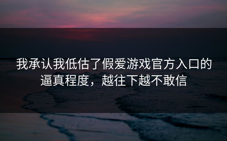 我承认我低估了假爱游戏官方入口的逼真程度，越往下越不敢信