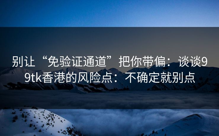 别让“免验证通道”把你带偏：谈谈99tk香港的风险点：不确定就别点