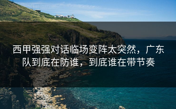 西甲强强对话临场变阵太突然，广东队到底在防谁，到底谁在带节奏