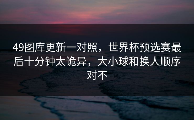49图库更新一对照，世界杯预选赛最后十分钟太诡异，大小球和换人顺序对不