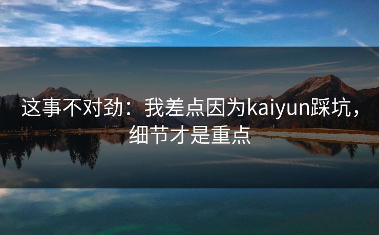 这事不对劲：我差点因为kaiyun踩坑，细节才是重点