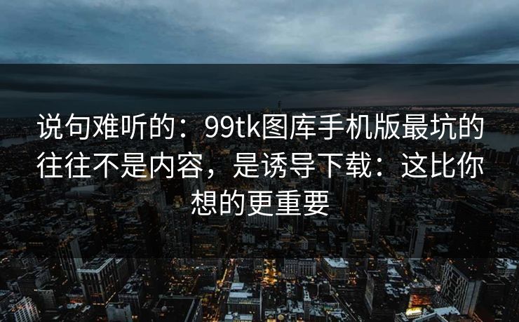 说句难听的：99tk图库手机版最坑的往往不是内容，是诱导下载：这比你想的更重要