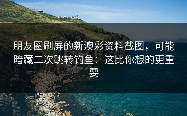 朋友圈刷屏的新澳彩资料截图，可能暗藏二次跳转钓鱼：这比你想的更重要