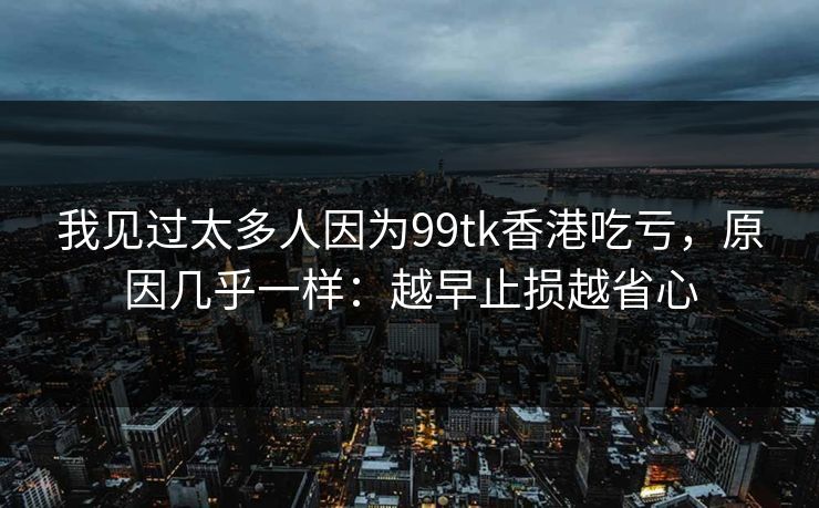 我见过太多人因为99tk香港吃亏，原因几乎一样：越早止损越省心