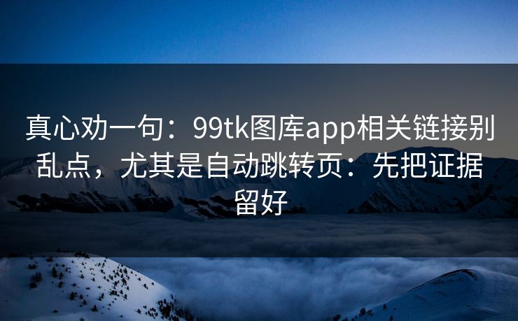 真心劝一句：99tk图库app相关链接别乱点，尤其是自动跳转页：先把证据留好