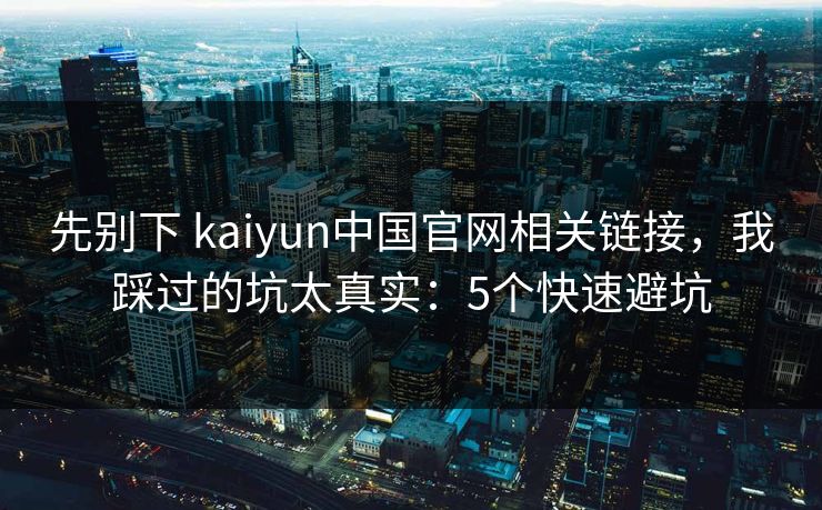 先别下 kaiyun中国官网相关链接，我踩过的坑太真实：5个快速避坑