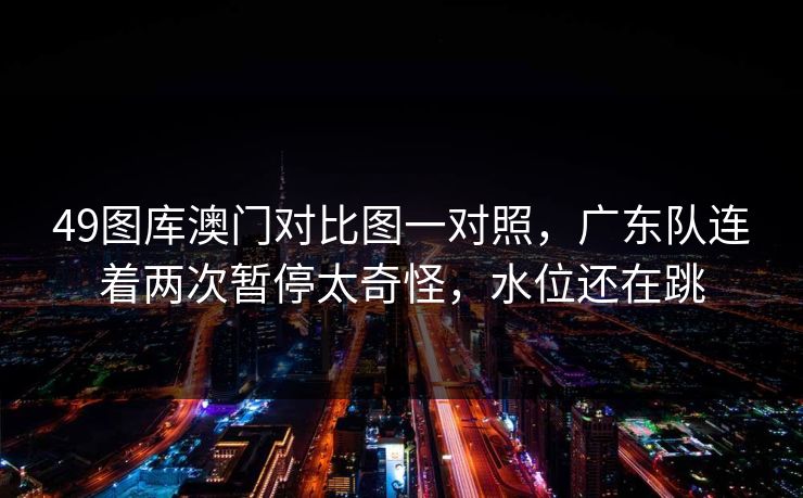 49图库澳门对比图一对照，广东队连着两次暂停太奇怪，水位还在跳