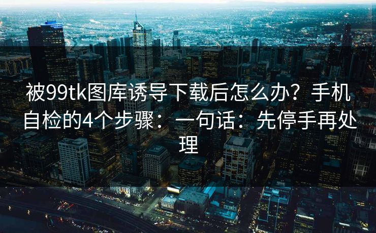 被99tk图库诱导下载后怎么办？手机自检的4个步骤：一句话：先停手再处理
