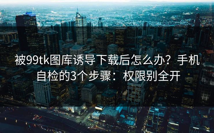 被99tk图库诱导下载后怎么办？手机自检的3个步骤：权限别全开
