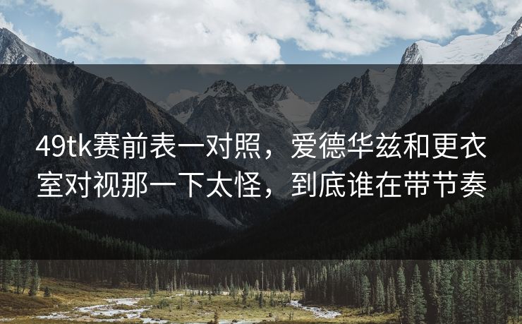 49tk赛前表一对照，爱德华兹和更衣室对视那一下太怪，到底谁在带节奏