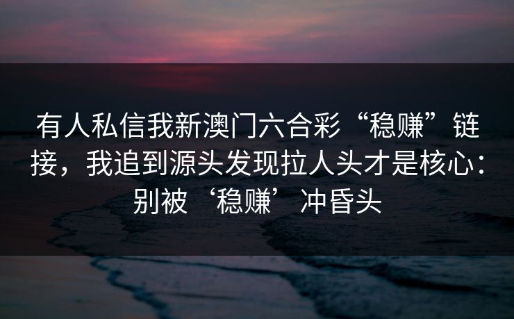 有人私信我新澳门六合彩“稳赚”链接，我追到源头发现拉人头才是核心：别被‘稳赚’冲昏头