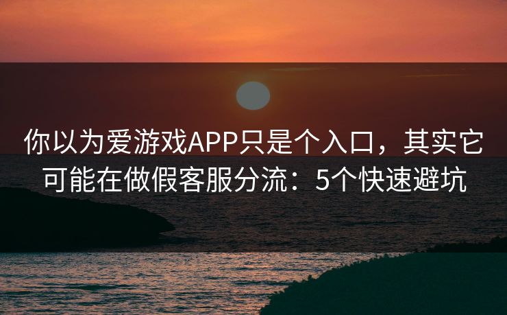 你以为爱游戏APP只是个入口，其实它可能在做假客服分流：5个快速避坑