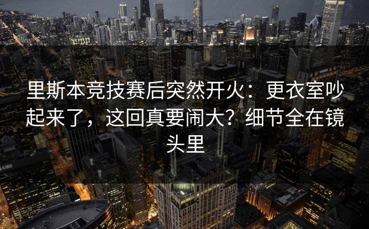 里斯本竞技赛后突然开火：更衣室吵起来了，这回真要闹大？细节全在镜头里