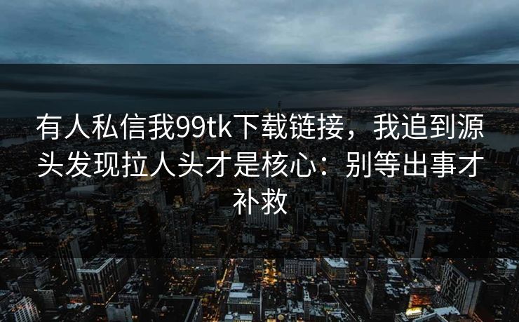有人私信我99tk下载链接，我追到源头发现拉人头才是核心：别等出事才补救