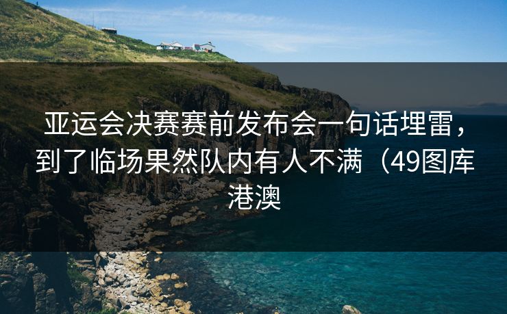 亚运会决赛赛前发布会一句话埋雷，到了临场果然队内有人不满（49图库港澳