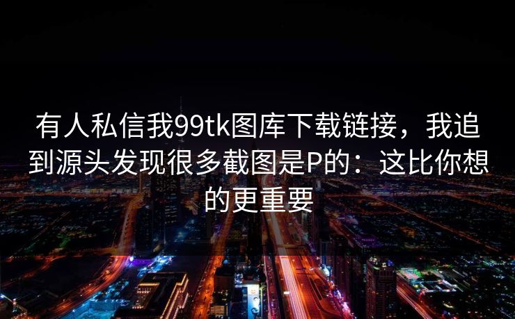 有人私信我99tk图库下载链接，我追到源头发现很多截图是P的：这比你想的更重要