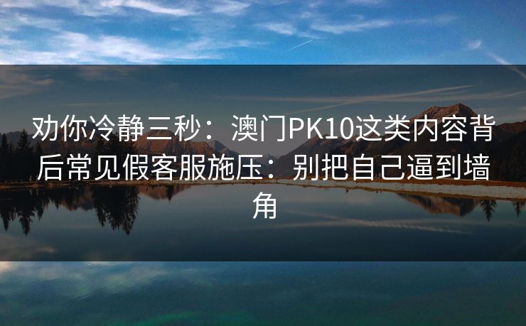 劝你冷静三秒：澳门PK10这类内容背后常见假客服施压：别把自己逼到墙角