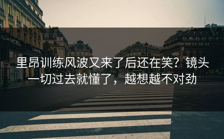 里昂训练风波又来了后还在笑？镜头一切过去就懂了，越想越不对劲