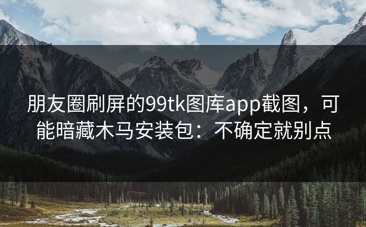 朋友圈刷屏的99tk图库app截图，可能暗藏木马安装包：不确定就别点