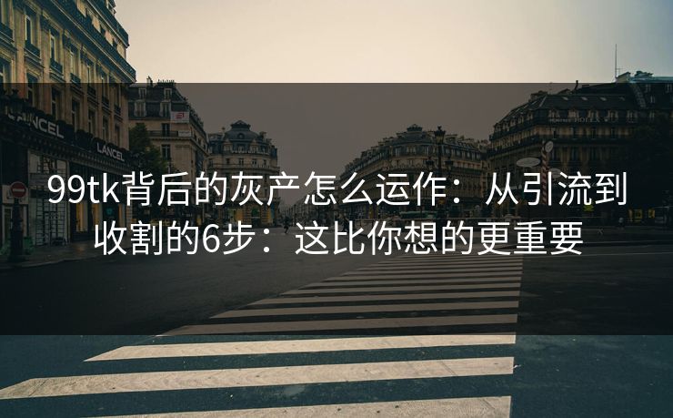 99tk背后的灰产怎么运作：从引流到收割的6步：这比你想的更重要