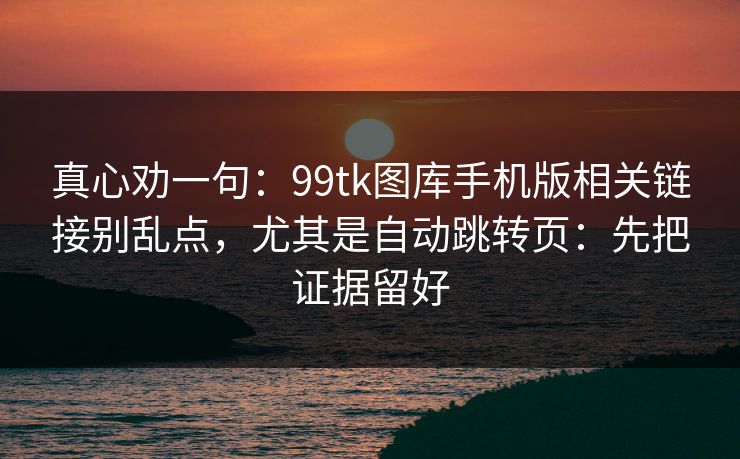 真心劝一句：99tk图库手机版相关链接别乱点，尤其是自动跳转页：先把证据留好
