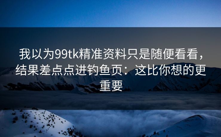 我以为99tk精准资料只是随便看看，结果差点点进钓鱼页：这比你想的更重要