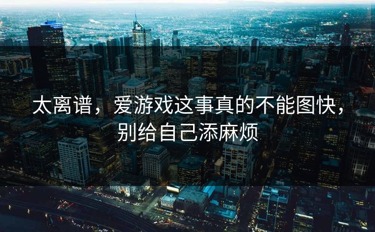 太离谱，爱游戏这事真的不能图快，别给自己添麻烦
