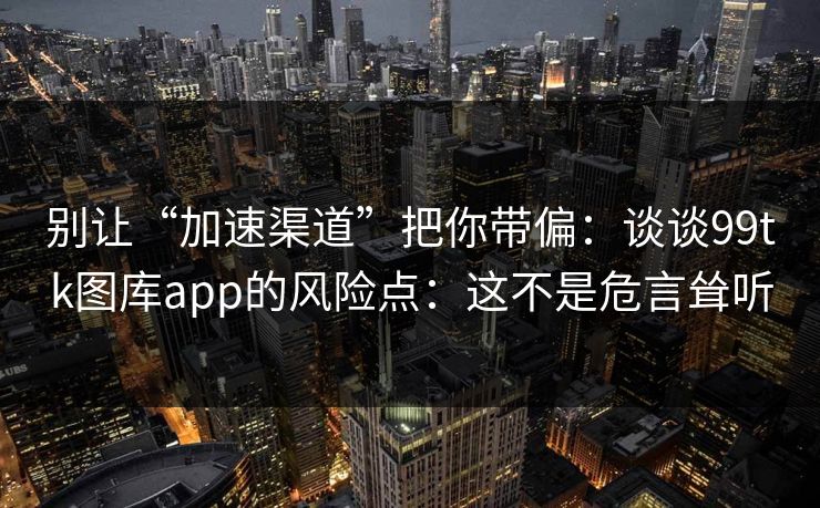 别让“加速渠道”把你带偏：谈谈99tk图库app的风险点：这不是危言耸听
