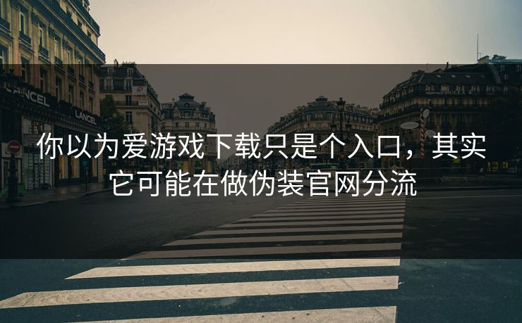 你以为爱游戏下载只是个入口，其实它可能在做伪装官网分流
