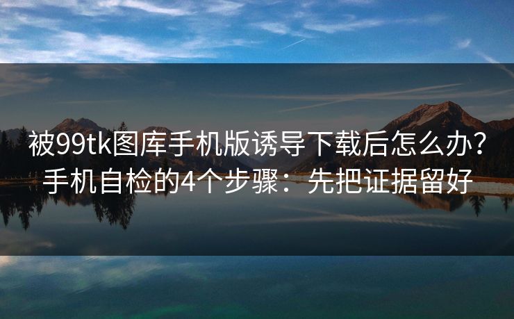 被99tk图库手机版诱导下载后怎么办？手机自检的4个步骤：先把证据留好