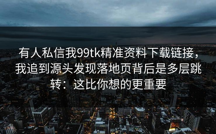 有人私信我99tk精准资料下载链接，我追到源头发现落地页背后是多层跳转：这比你想的更重要