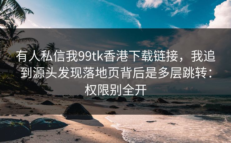 有人私信我99tk香港下载链接，我追到源头发现落地页背后是多层跳转：权限别全开
