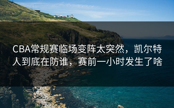 CBA常规赛临场变阵太突然，凯尔特人到底在防谁，赛前一小时发生了啥