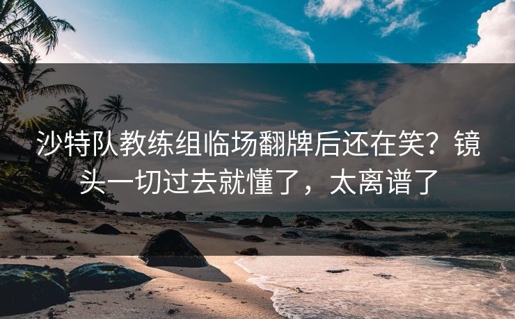 沙特队教练组临场翻牌后还在笑？镜头一切过去就懂了，太离谱了